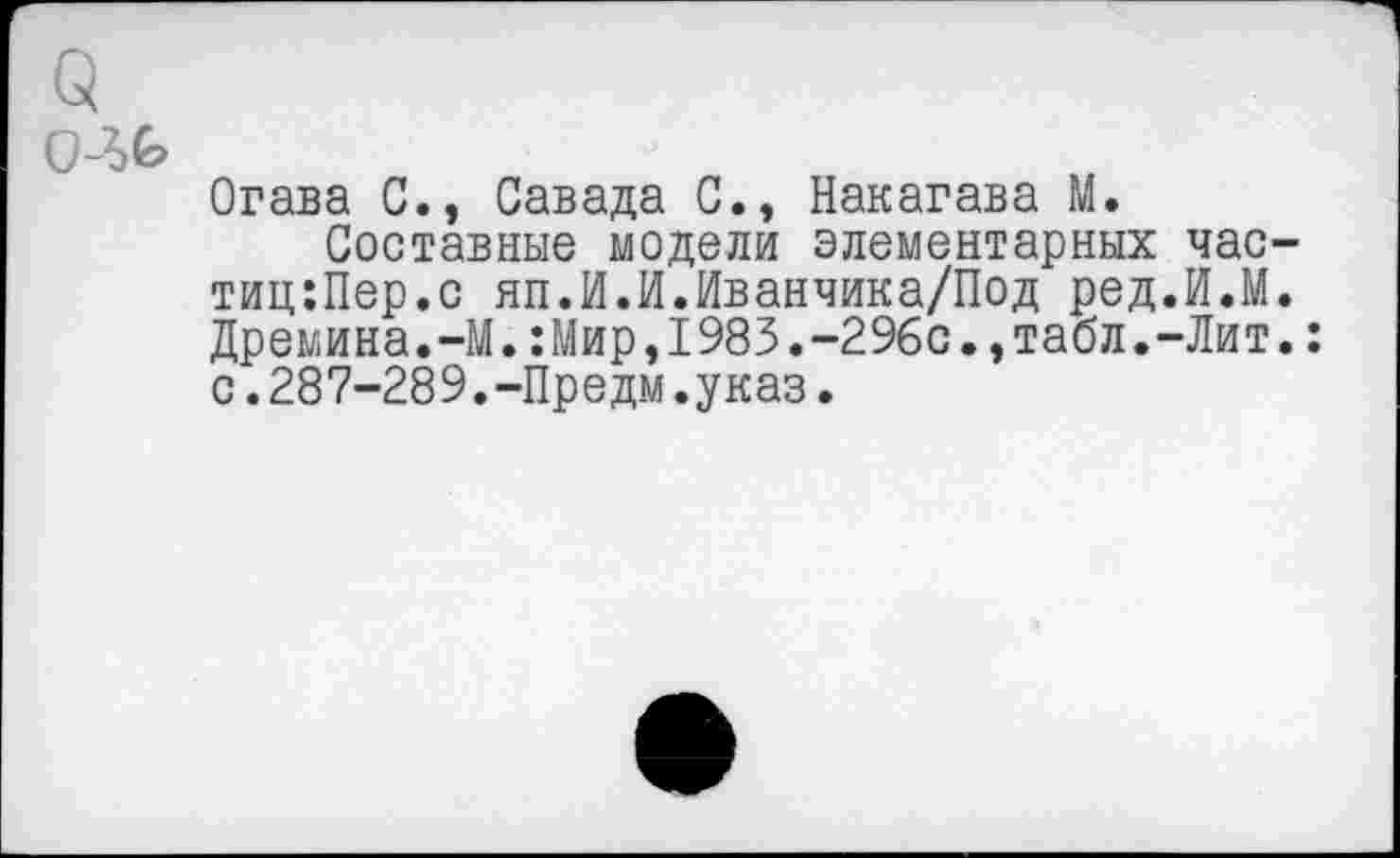 ﻿Огава С., Савада С., Накагава М.
Составные модели элементарных час-тиц:Пер.с яп.И.И.Иванчика/Под ред.И.М. Дремина.-М.:Мир,1983.-296с.,табл.-Лит.: с.287-289.-Предм.указ.